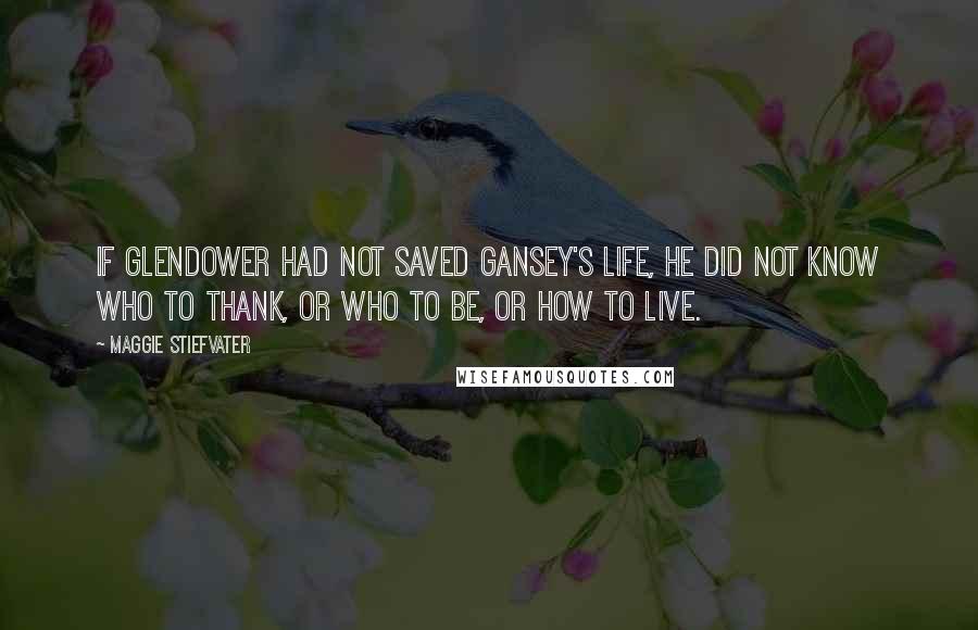 Maggie Stiefvater Quotes: If Glendower had not saved Gansey's life, he did not know who to thank, or who to be, or how to live.