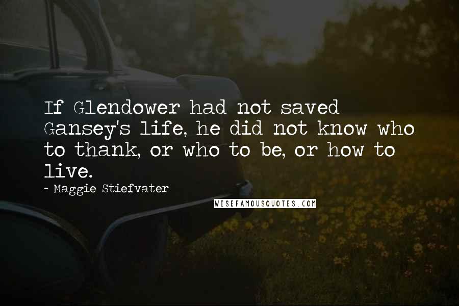Maggie Stiefvater Quotes: If Glendower had not saved Gansey's life, he did not know who to thank, or who to be, or how to live.