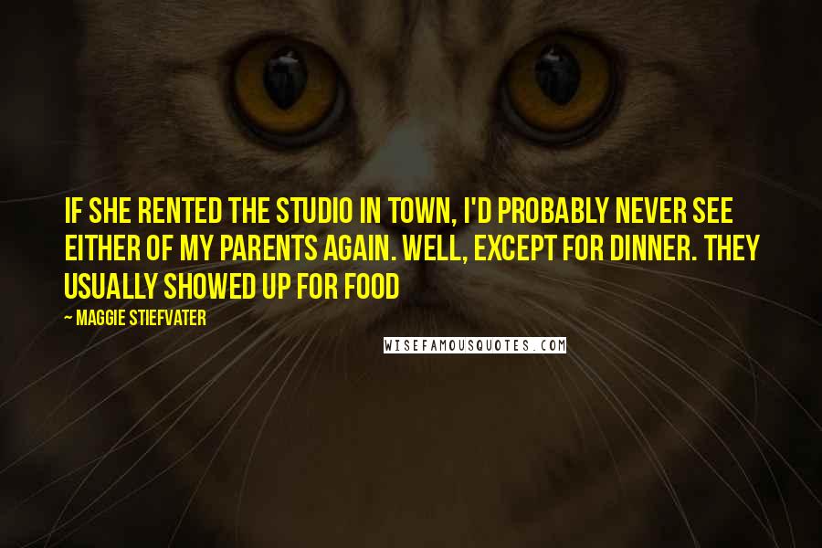 Maggie Stiefvater Quotes: If she rented the studio in town, I'd probably never see either of my parents again. Well, except for dinner. They usually showed up for food