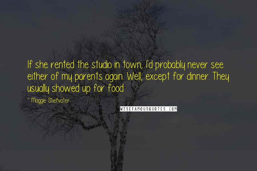 Maggie Stiefvater Quotes: If she rented the studio in town, I'd probably never see either of my parents again. Well, except for dinner. They usually showed up for food