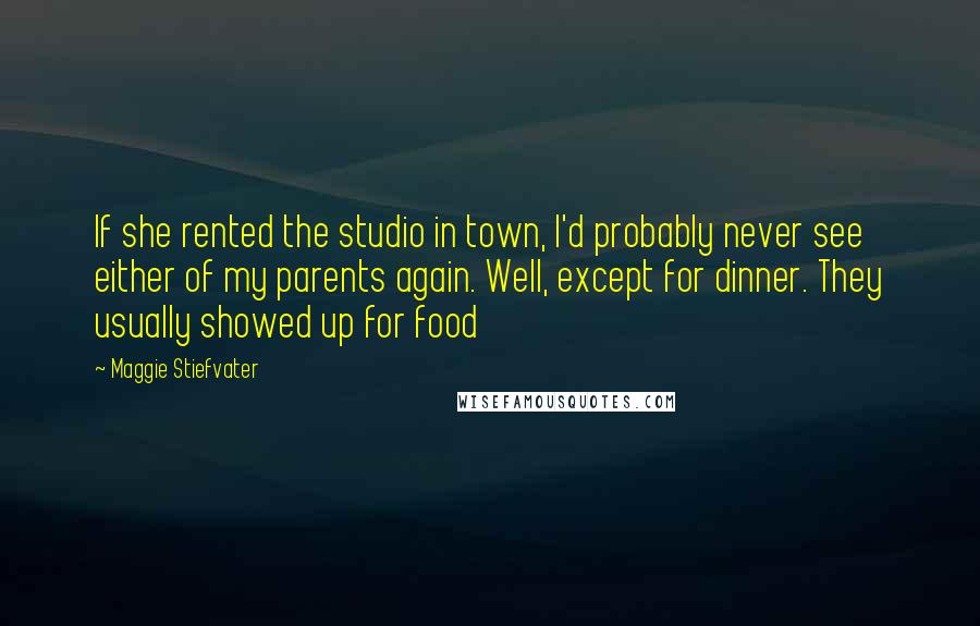 Maggie Stiefvater Quotes: If she rented the studio in town, I'd probably never see either of my parents again. Well, except for dinner. They usually showed up for food