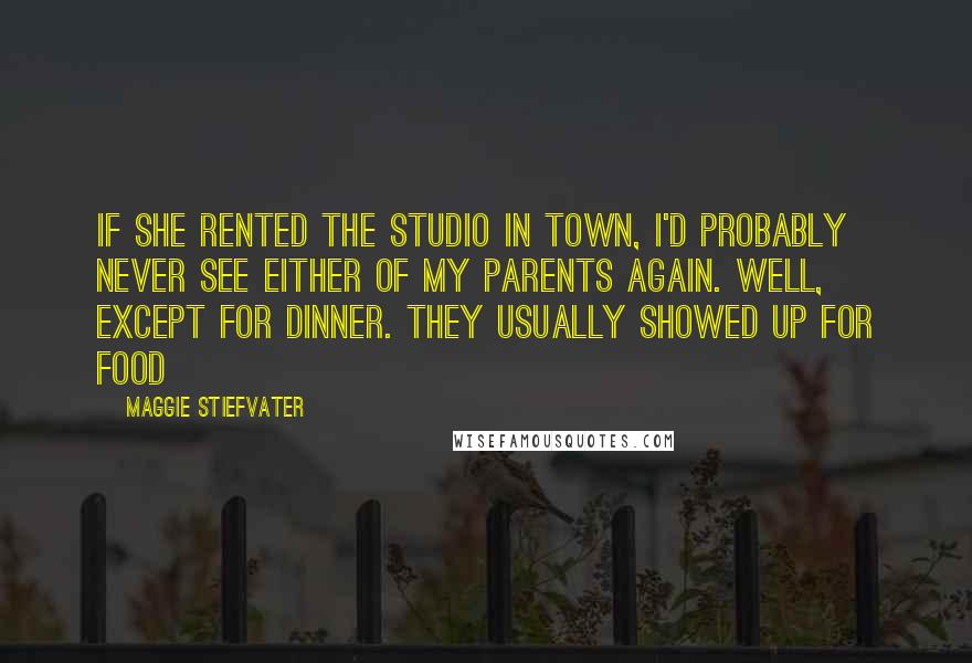 Maggie Stiefvater Quotes: If she rented the studio in town, I'd probably never see either of my parents again. Well, except for dinner. They usually showed up for food