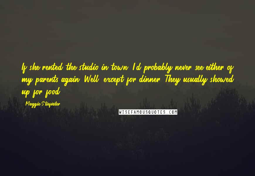 Maggie Stiefvater Quotes: If she rented the studio in town, I'd probably never see either of my parents again. Well, except for dinner. They usually showed up for food