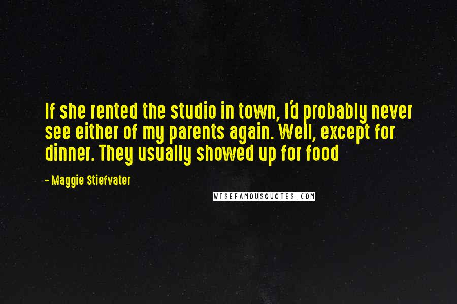 Maggie Stiefvater Quotes: If she rented the studio in town, I'd probably never see either of my parents again. Well, except for dinner. They usually showed up for food