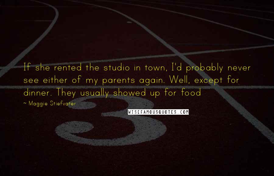 Maggie Stiefvater Quotes: If she rented the studio in town, I'd probably never see either of my parents again. Well, except for dinner. They usually showed up for food