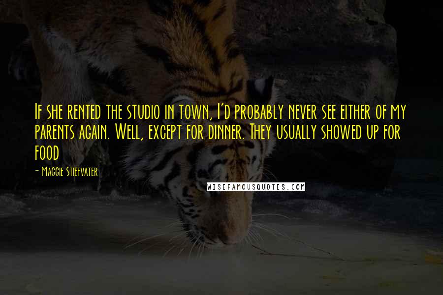 Maggie Stiefvater Quotes: If she rented the studio in town, I'd probably never see either of my parents again. Well, except for dinner. They usually showed up for food