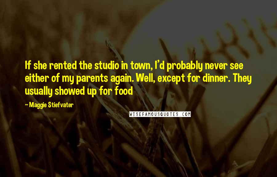 Maggie Stiefvater Quotes: If she rented the studio in town, I'd probably never see either of my parents again. Well, except for dinner. They usually showed up for food