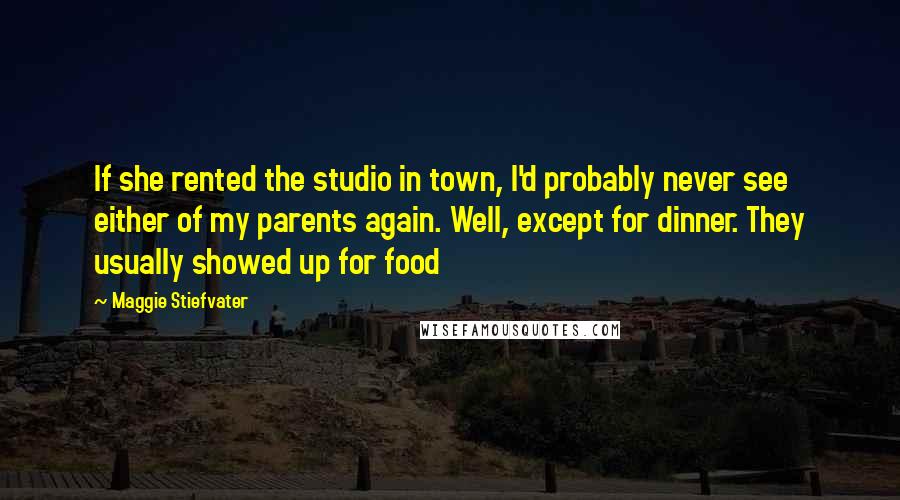 Maggie Stiefvater Quotes: If she rented the studio in town, I'd probably never see either of my parents again. Well, except for dinner. They usually showed up for food