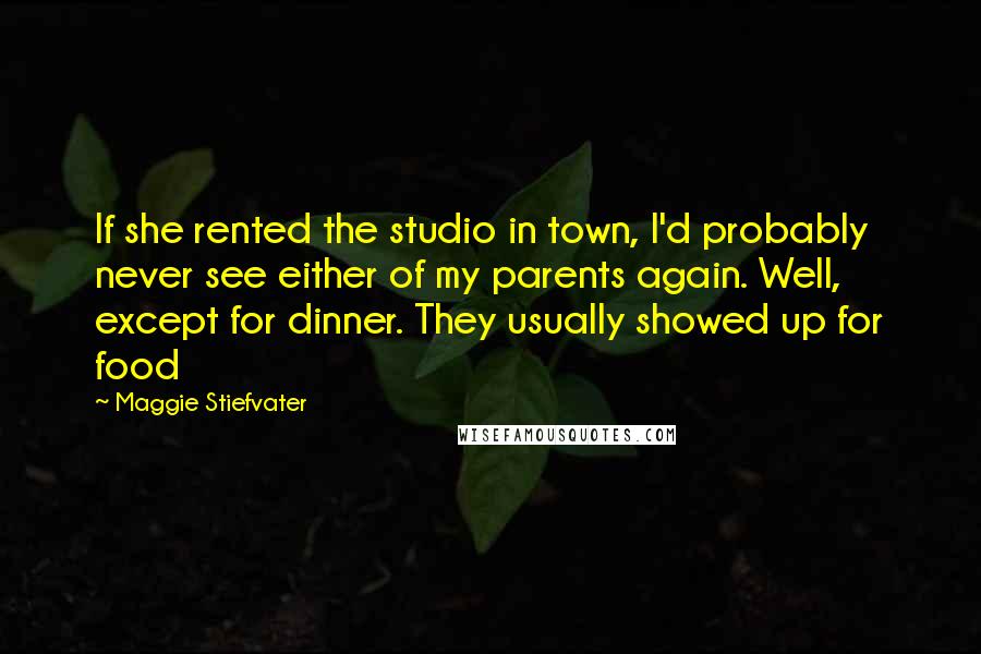 Maggie Stiefvater Quotes: If she rented the studio in town, I'd probably never see either of my parents again. Well, except for dinner. They usually showed up for food