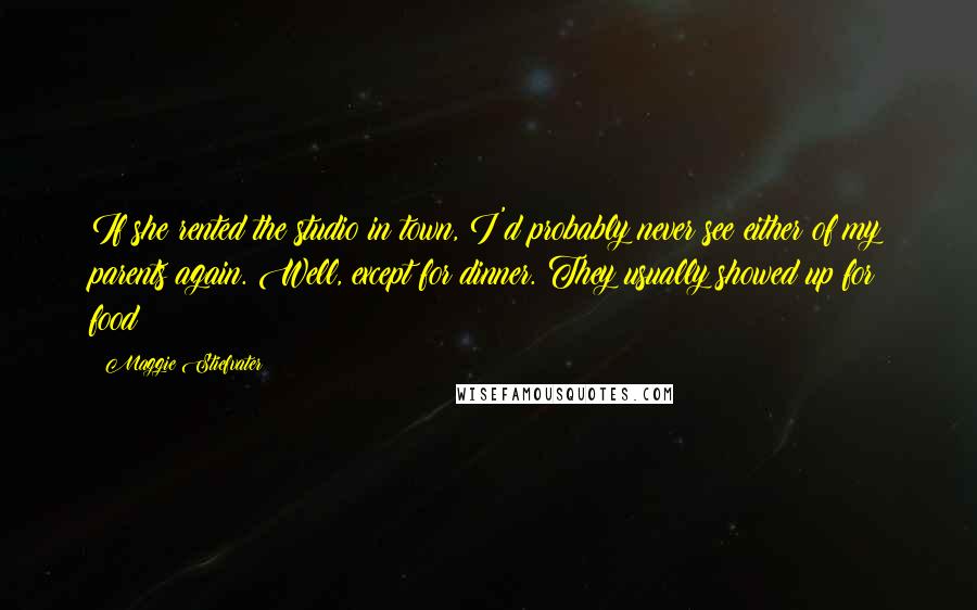 Maggie Stiefvater Quotes: If she rented the studio in town, I'd probably never see either of my parents again. Well, except for dinner. They usually showed up for food