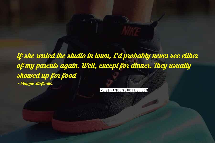 Maggie Stiefvater Quotes: If she rented the studio in town, I'd probably never see either of my parents again. Well, except for dinner. They usually showed up for food