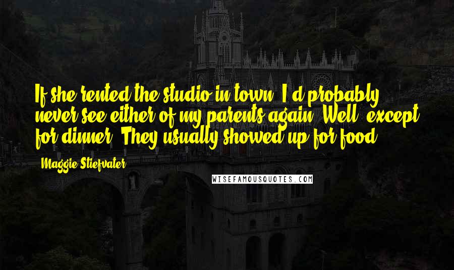 Maggie Stiefvater Quotes: If she rented the studio in town, I'd probably never see either of my parents again. Well, except for dinner. They usually showed up for food