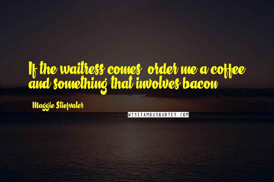 Maggie Stiefvater Quotes: If the waitress comes, order me a coffee and something that involves bacon.