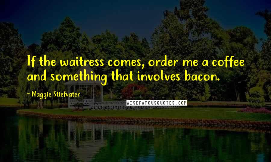 Maggie Stiefvater Quotes: If the waitress comes, order me a coffee and something that involves bacon.