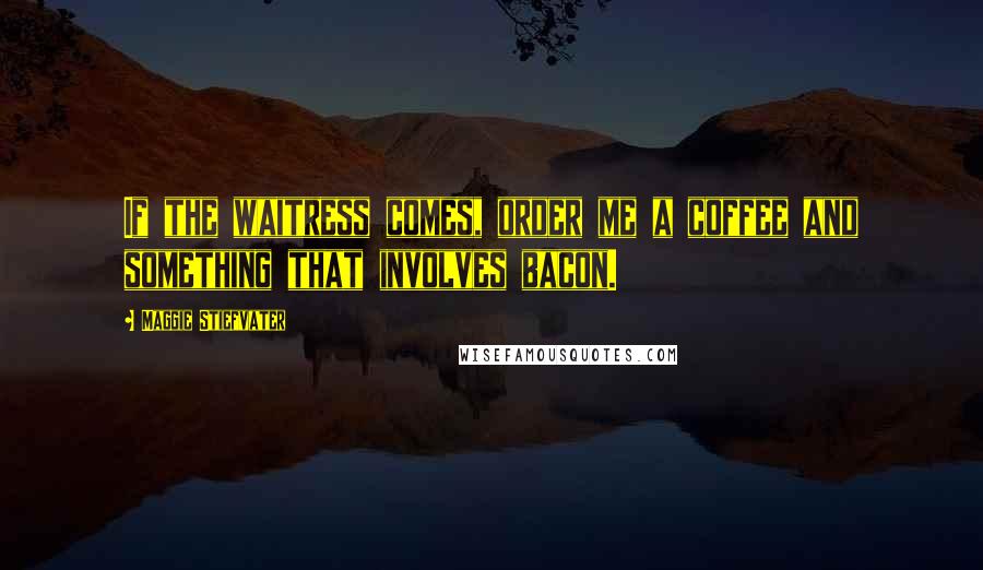 Maggie Stiefvater Quotes: If the waitress comes, order me a coffee and something that involves bacon.