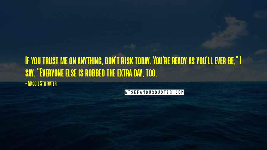 Maggie Stiefvater Quotes: If you trust me on anything, don't risk today. You're ready as you'll ever be," I say. "Everyone else is robbed the extra day, too.