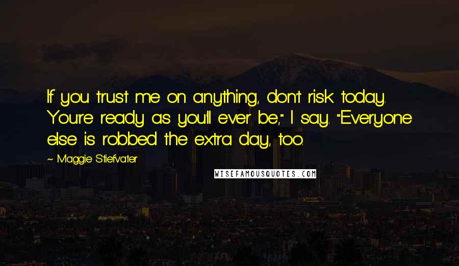 Maggie Stiefvater Quotes: If you trust me on anything, don't risk today. You're ready as you'll ever be," I say. "Everyone else is robbed the extra day, too.