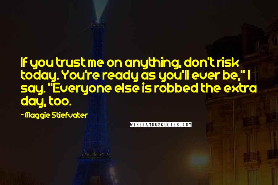 Maggie Stiefvater Quotes: If you trust me on anything, don't risk today. You're ready as you'll ever be," I say. "Everyone else is robbed the extra day, too.