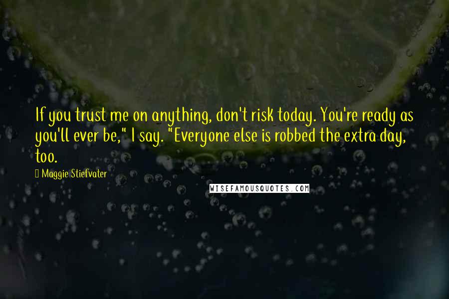 Maggie Stiefvater Quotes: If you trust me on anything, don't risk today. You're ready as you'll ever be," I say. "Everyone else is robbed the extra day, too.