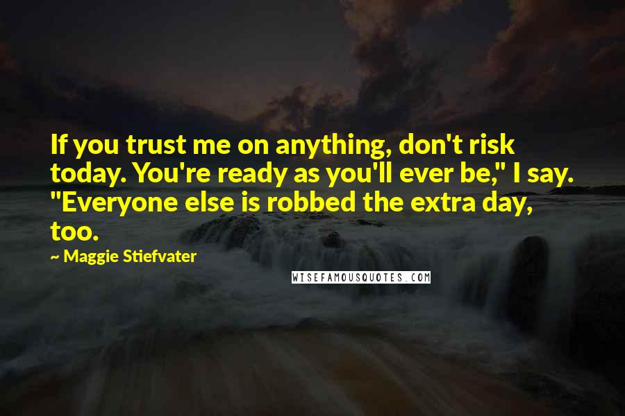 Maggie Stiefvater Quotes: If you trust me on anything, don't risk today. You're ready as you'll ever be," I say. "Everyone else is robbed the extra day, too.