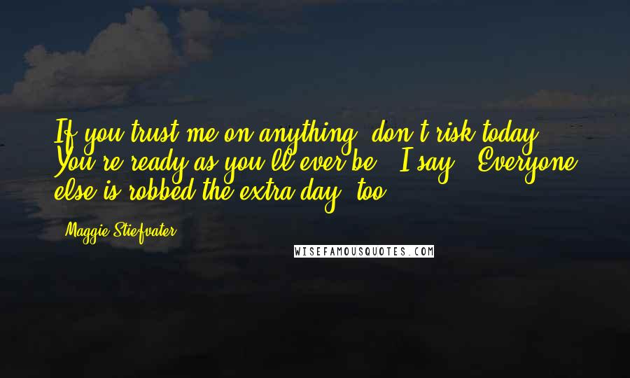 Maggie Stiefvater Quotes: If you trust me on anything, don't risk today. You're ready as you'll ever be," I say. "Everyone else is robbed the extra day, too.