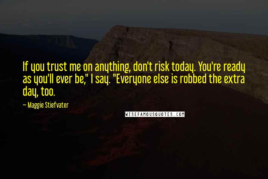 Maggie Stiefvater Quotes: If you trust me on anything, don't risk today. You're ready as you'll ever be," I say. "Everyone else is robbed the extra day, too.