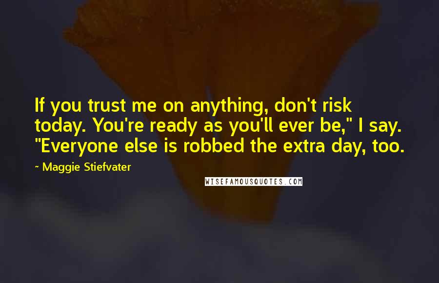 Maggie Stiefvater Quotes: If you trust me on anything, don't risk today. You're ready as you'll ever be," I say. "Everyone else is robbed the extra day, too.