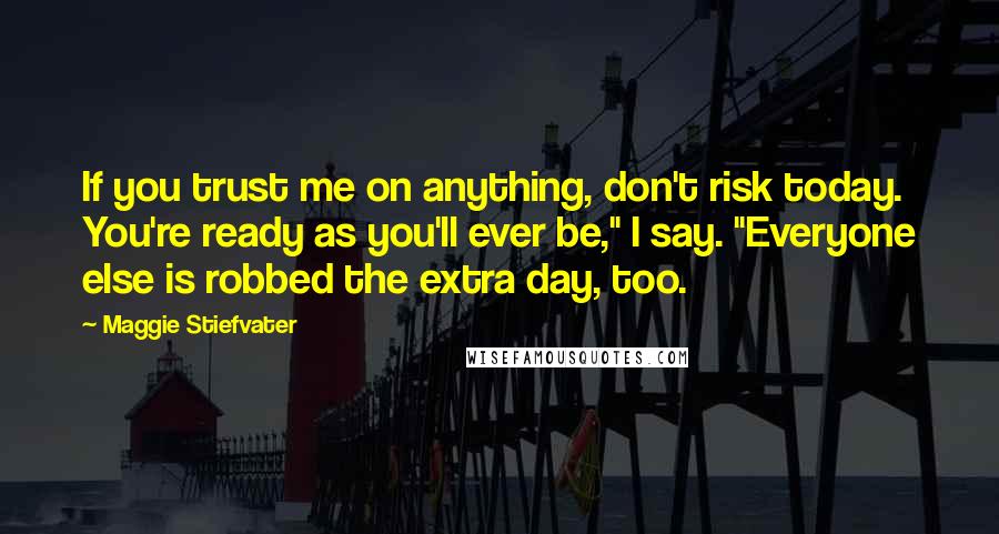 Maggie Stiefvater Quotes: If you trust me on anything, don't risk today. You're ready as you'll ever be," I say. "Everyone else is robbed the extra day, too.