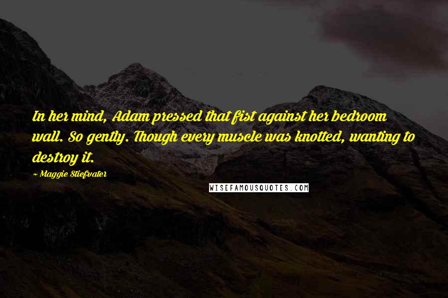 Maggie Stiefvater Quotes: In her mind, Adam pressed that fist against her bedroom wall. So gently. Though every muscle was knotted, wanting to destroy it.