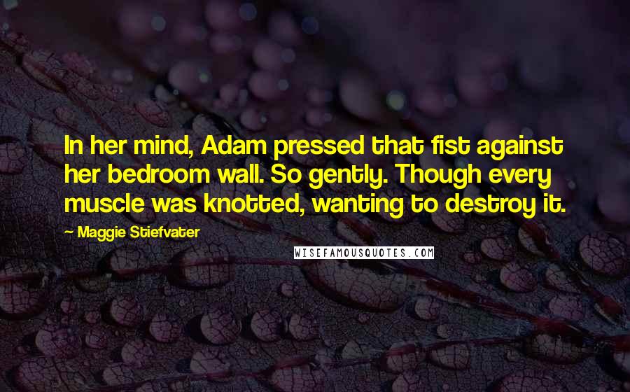 Maggie Stiefvater Quotes: In her mind, Adam pressed that fist against her bedroom wall. So gently. Though every muscle was knotted, wanting to destroy it.