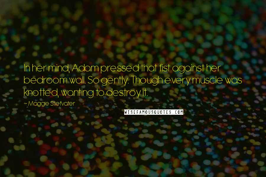Maggie Stiefvater Quotes: In her mind, Adam pressed that fist against her bedroom wall. So gently. Though every muscle was knotted, wanting to destroy it.
