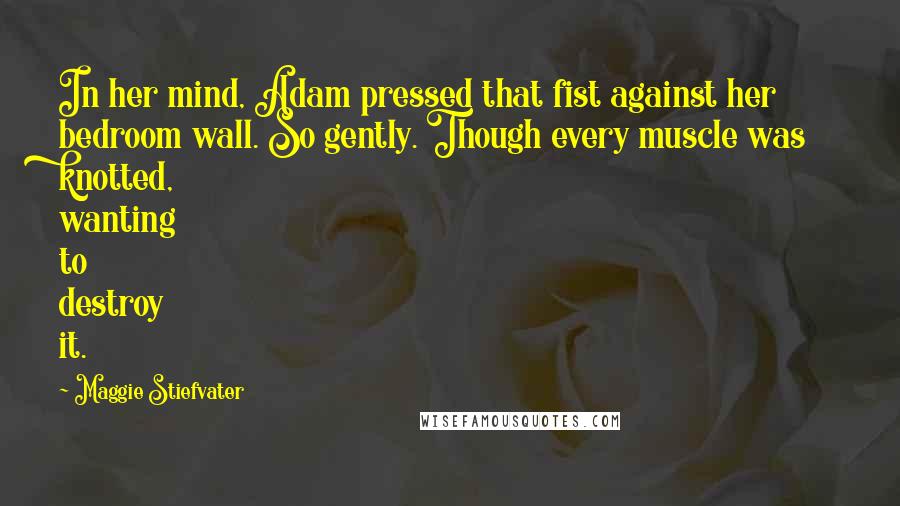 Maggie Stiefvater Quotes: In her mind, Adam pressed that fist against her bedroom wall. So gently. Though every muscle was knotted, wanting to destroy it.