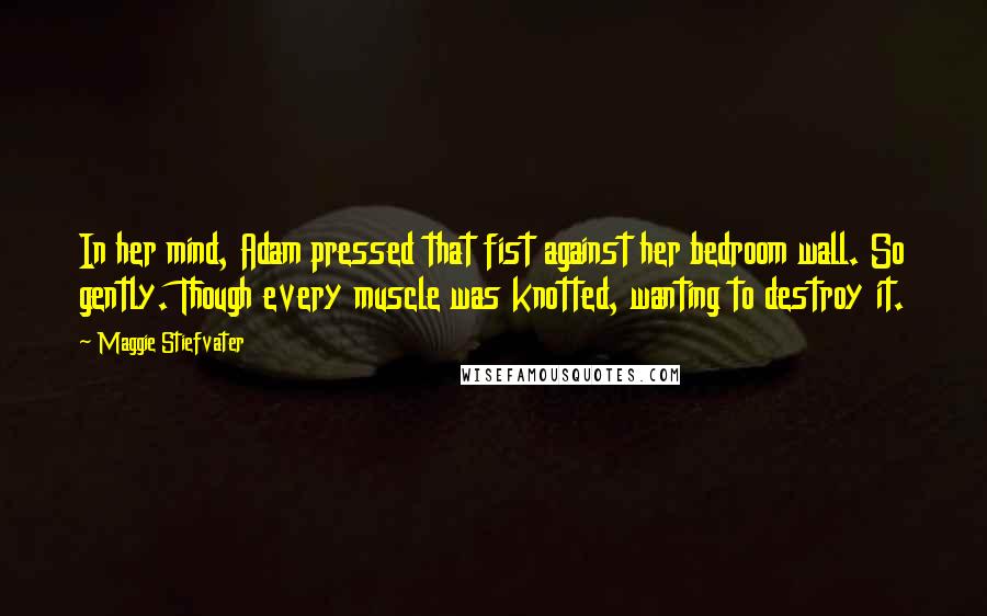 Maggie Stiefvater Quotes: In her mind, Adam pressed that fist against her bedroom wall. So gently. Though every muscle was knotted, wanting to destroy it.