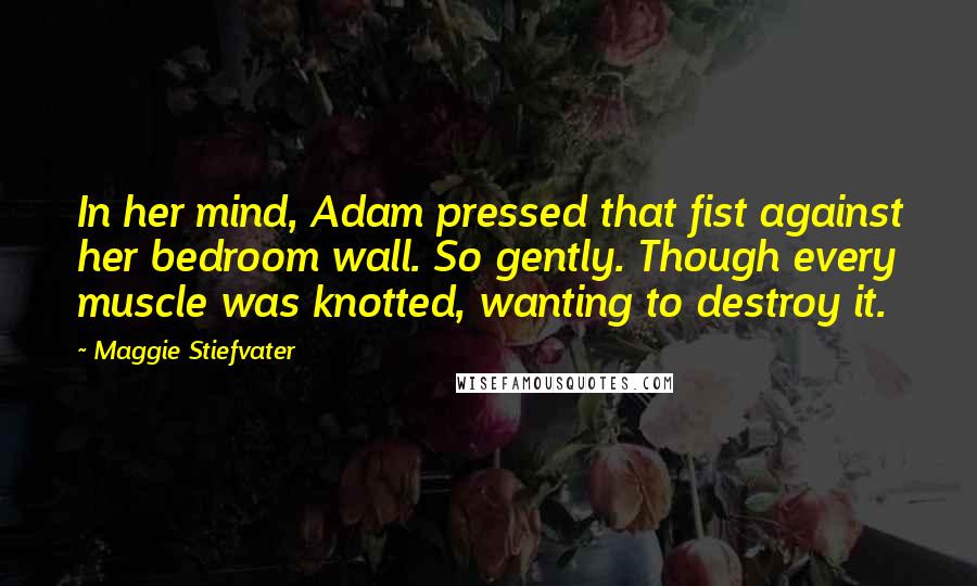 Maggie Stiefvater Quotes: In her mind, Adam pressed that fist against her bedroom wall. So gently. Though every muscle was knotted, wanting to destroy it.