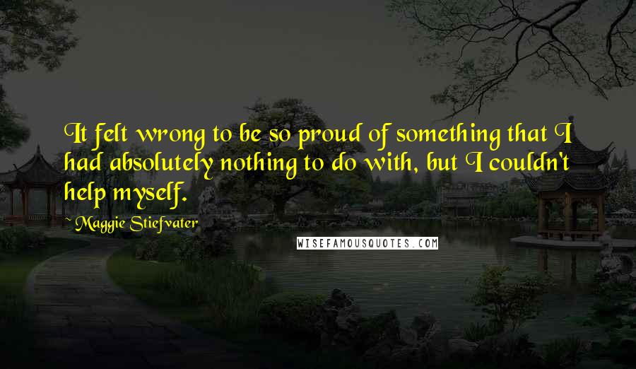 Maggie Stiefvater Quotes: It felt wrong to be so proud of something that I had absolutely nothing to do with, but I couldn't help myself.