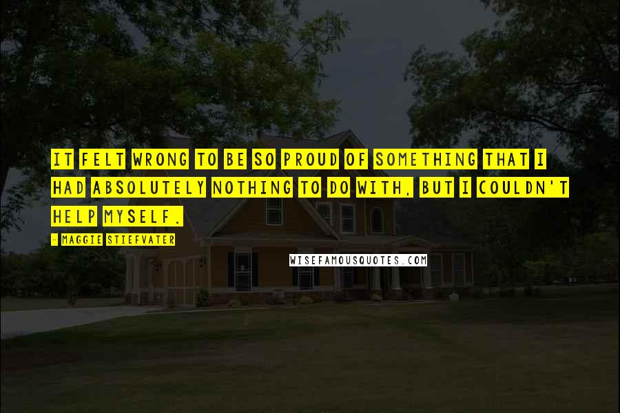 Maggie Stiefvater Quotes: It felt wrong to be so proud of something that I had absolutely nothing to do with, but I couldn't help myself.