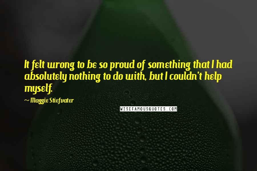 Maggie Stiefvater Quotes: It felt wrong to be so proud of something that I had absolutely nothing to do with, but I couldn't help myself.