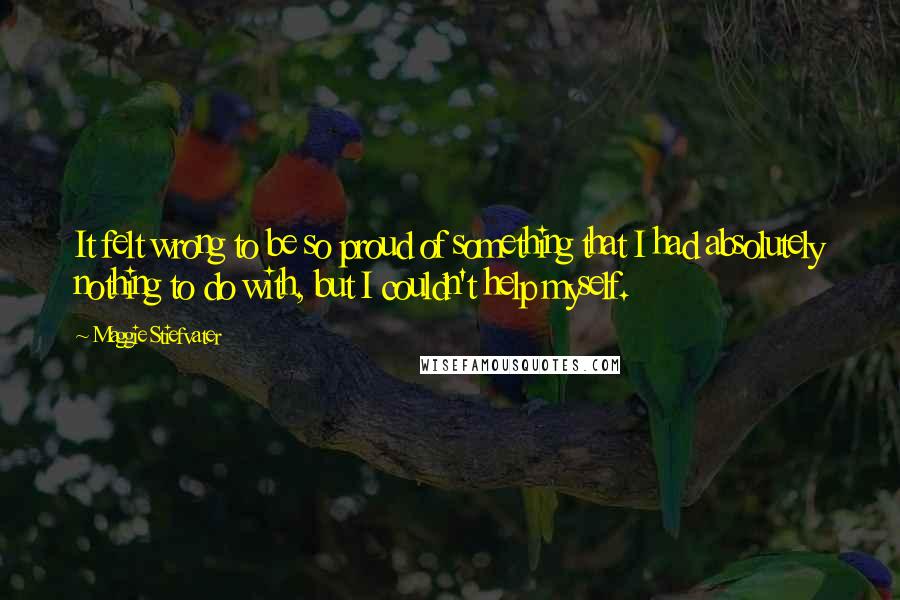 Maggie Stiefvater Quotes: It felt wrong to be so proud of something that I had absolutely nothing to do with, but I couldn't help myself.