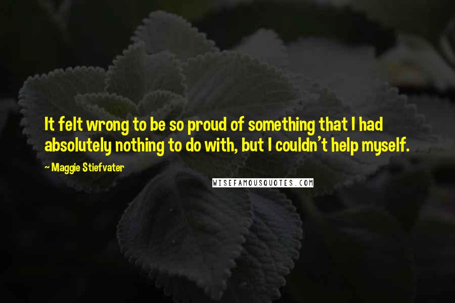Maggie Stiefvater Quotes: It felt wrong to be so proud of something that I had absolutely nothing to do with, but I couldn't help myself.