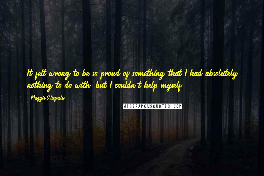 Maggie Stiefvater Quotes: It felt wrong to be so proud of something that I had absolutely nothing to do with, but I couldn't help myself.
