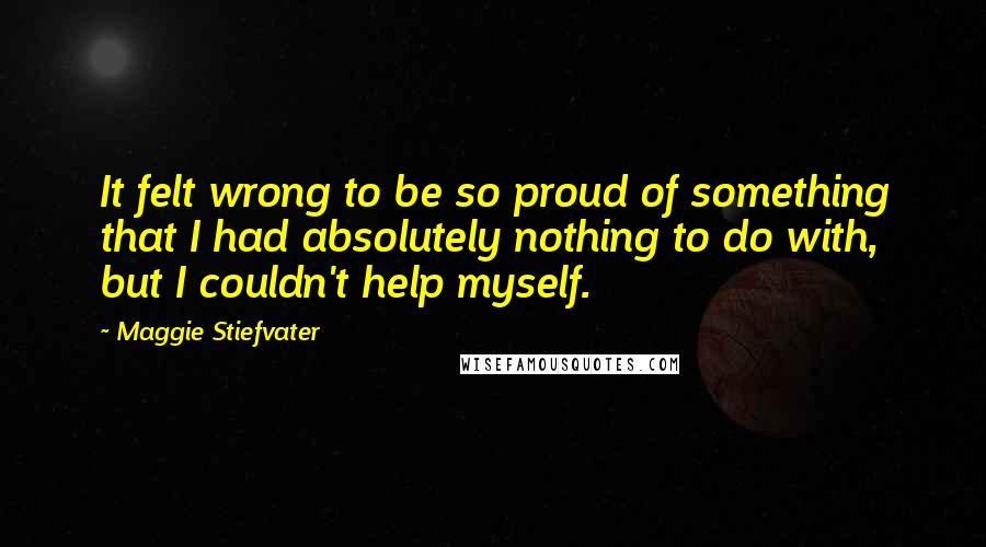 Maggie Stiefvater Quotes: It felt wrong to be so proud of something that I had absolutely nothing to do with, but I couldn't help myself.