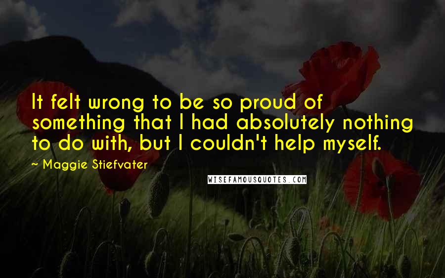 Maggie Stiefvater Quotes: It felt wrong to be so proud of something that I had absolutely nothing to do with, but I couldn't help myself.