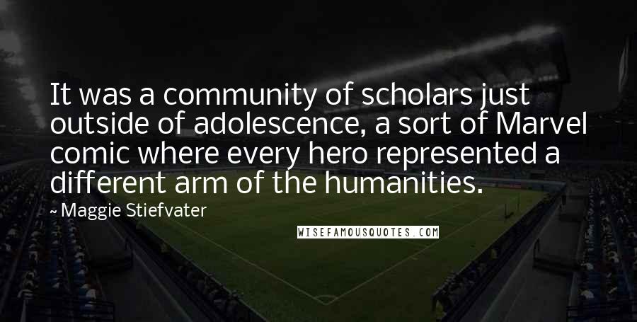 Maggie Stiefvater Quotes: It was a community of scholars just outside of adolescence, a sort of Marvel comic where every hero represented a different arm of the humanities.
