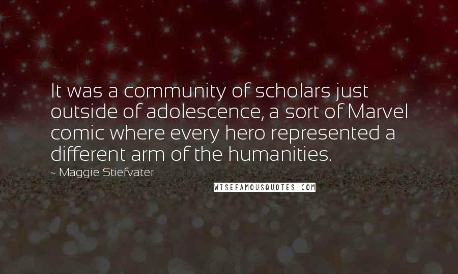 Maggie Stiefvater Quotes: It was a community of scholars just outside of adolescence, a sort of Marvel comic where every hero represented a different arm of the humanities.