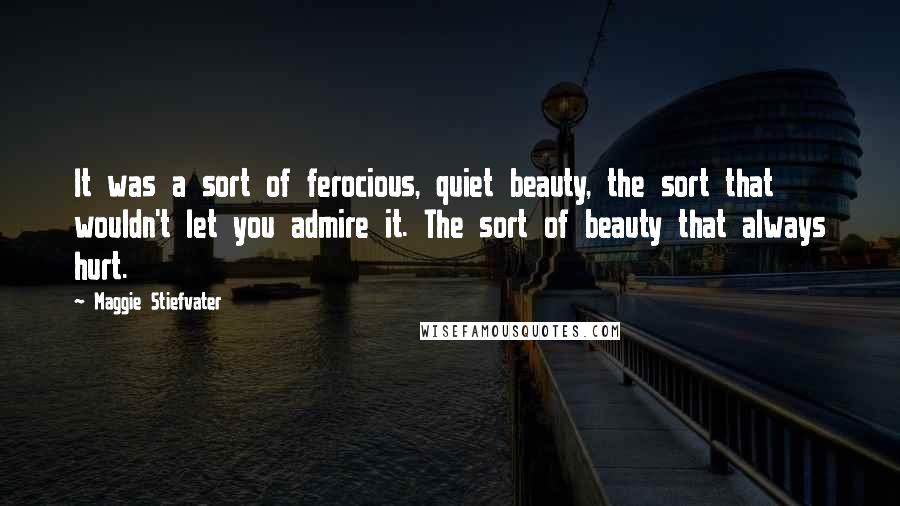 Maggie Stiefvater Quotes: It was a sort of ferocious, quiet beauty, the sort that wouldn't let you admire it. The sort of beauty that always hurt.