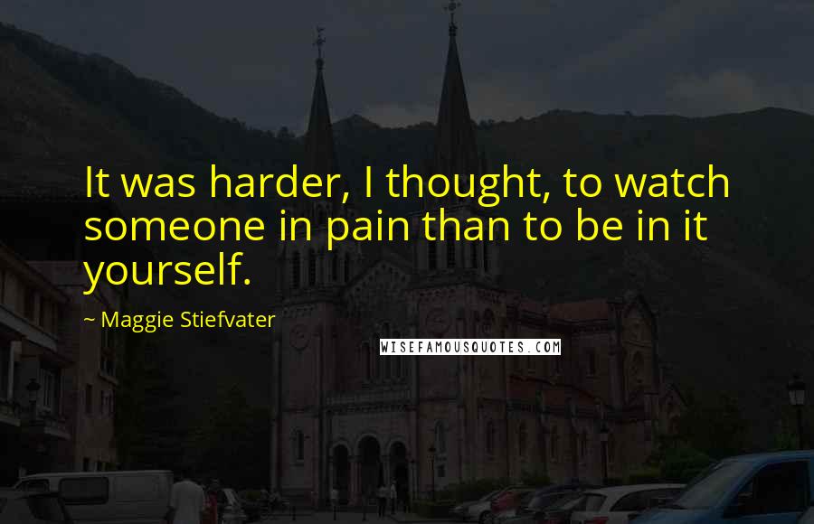 Maggie Stiefvater Quotes: It was harder, I thought, to watch someone in pain than to be in it yourself.