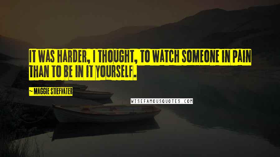 Maggie Stiefvater Quotes: It was harder, I thought, to watch someone in pain than to be in it yourself.
