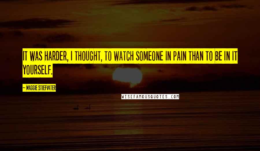 Maggie Stiefvater Quotes: It was harder, I thought, to watch someone in pain than to be in it yourself.
