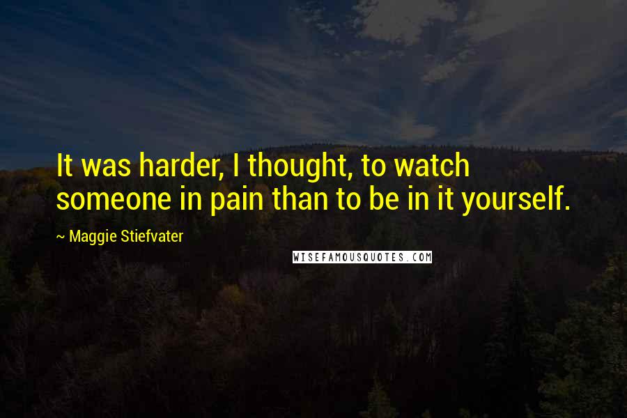 Maggie Stiefvater Quotes: It was harder, I thought, to watch someone in pain than to be in it yourself.