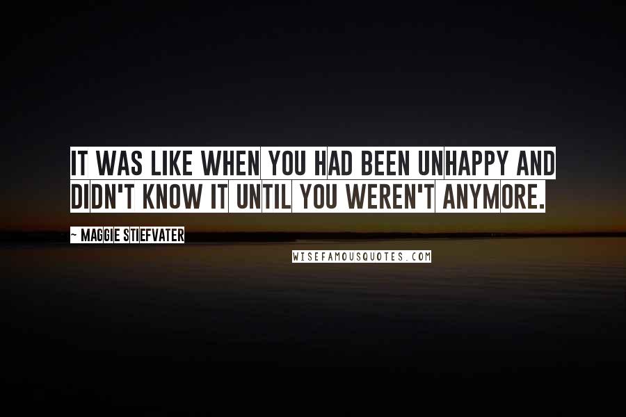 Maggie Stiefvater Quotes: It was like when you had been unhappy and didn't know it until you weren't anymore.